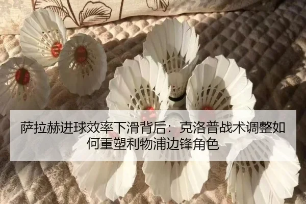 萨拉赫进球效率下滑背后：克洛普战术调整如何重塑利物浦边锋角色
