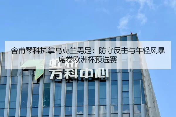 舍甫琴科执掌乌克兰男足：防守反击与年轻风暴席卷欧洲杯预选赛