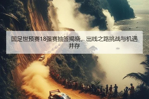 国足世预赛18强赛抽签揭晓，出线之路挑战与机遇并存