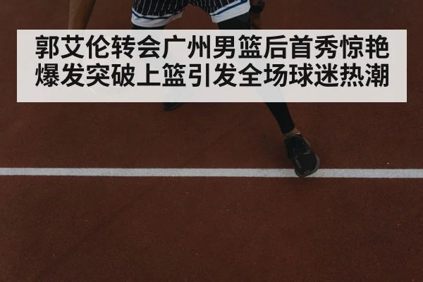 郭艾伦转会广州男篮后首秀惊艳爆发突破上篮引发全场球迷热潮