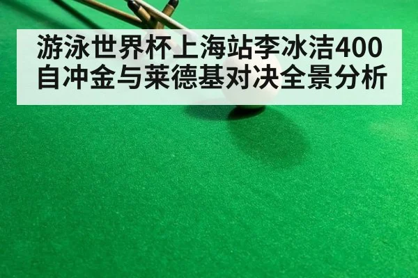 游泳世界杯上海站李冰洁400自冲金与莱德基对决全景分析
